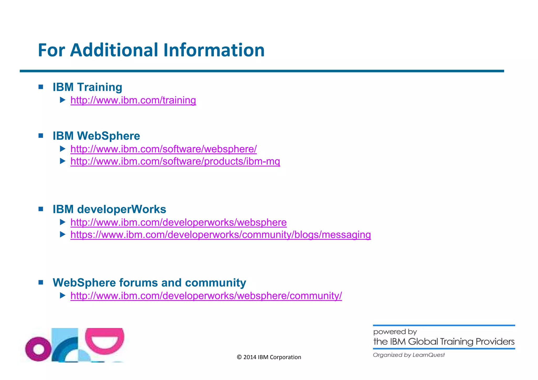 For Additional Information 
© 2014 IBM Corporation 
 IBM Training 
 http://www.ibm.com/training 
 IBM WebSphere 
 http://www.ibm.com/software/websphere/ 
 http://www.ibm.com/software/products/ibm-mq 
 IBM developerWorks 
 http://www.ibm.com/developerworks/websphere 
 https://www.ibm.com/developerworks/community/blogs/messaging 
 WebSphere forums and community 
 http://www.ibm.com/developerworks/websphere/community/ 
 