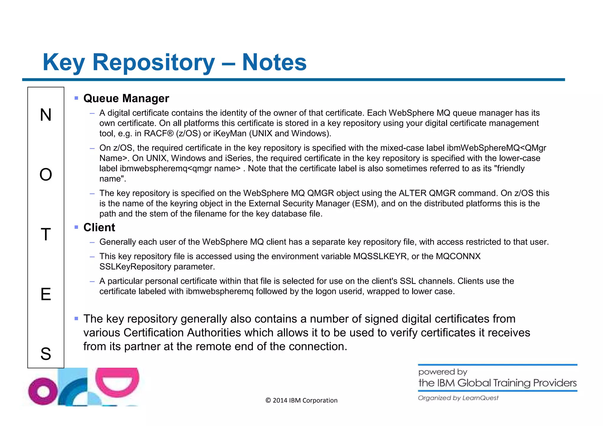 Key Repository – Notes 
N 
O 
T 
E 
S 
© 2014 IBM Corporation 
 Queue Manager 
– A digital certificate contains the identity of the owner of that certificate. Each WebSphere MQ queue manager has its 
own certificate. On all platforms this certificate is stored in a key repository using your digital certificate management 
tool, e.g. in RACF® (z/OS) or iKeyMan (UNIX and Windows). 
– On z/OS, the required certificate in the key repository is specified with the mixed-case label ibmWebSphereMQQMgr 
Name. On UNIX, Windows and iSeries, the required certificate in the key repository is specified with the lower-case 
label ibmwebspheremqqmgr name . Note that the certificate label is also sometimes referred to as its friendly 
name. 
– The key repository is specified on the WebSphere MQ QMGR object using the ALTER QMGR command. On z/OS this 
is the name of the keyring object in the External Security Manager (ESM), and on the distributed platforms this is the 
path and the stem of the filename for the key database file. 
 Client 
– Generally each user of the WebSphere MQ client has a separate key repository file, with access restricted to that user. 
– This key repository file is accessed using the environment variable MQSSLKEYR, or the MQCONNX 
SSLKeyRepository parameter. 
– A particular personal certificate within that file is selected for use on the client's SSL channels. Clients use the 
certificate labeled with ibmwebspheremq followed by the logon userid, wrapped to lower case. 
 The key repository generally also contains a number of signed digital certificates from 
various Certification Authorities which allows it to be used to verify certificates it receives 
from its partner at the remote end of the connection. 
 