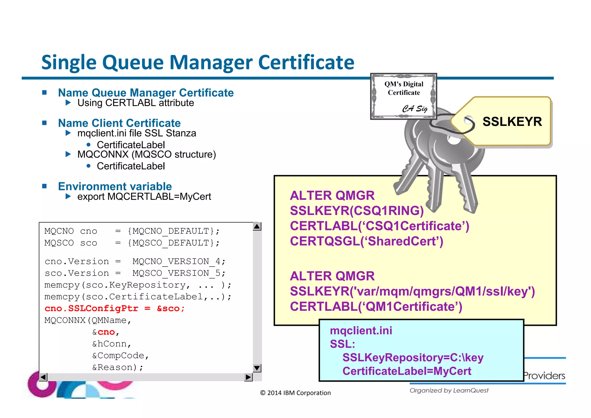 Single Queue Manager Certificate 
ALTER QMGR 
SSLKEYR(CSQ1RING) 
CERTLABL(‘CSQ1Certificate’) 
CERTQSGL(‘SharedCert’) 
ALTER QMGR 
SSLKEYR('var/mqm/qmgrs/QM1/ssl/key') 
CERTLABL(‘QM1Certificate’) 
© 2014 IBM Corporation 
 Name Queue Manager Certificate 
 Using CERTLABL attribute 
 Name Client Certificate 
 mqclient.ini file SSL Stanza 
 CertificateLabel 
 MQCONNX (MQSCO structure) 
 CertificateLabel 
 Environment variable 
 export MQCERTLABL=MyCert 
SSLKEYR 
mqclient.ini 
SSL: 
SSLKeyRepository=C:key 
CertificateLabel=MyCert 
MQCNO cno = {MQCNO_DEFAULT}; 
MQSCO sco = {MQSCO_DEFAULT}; 
cno.Version = MQCNO_VERSION_4; 
sco.Version = MQSCO_VERSION_5; 
memcpy(sco.KeyRepository, ... ); 
memcpy(sco.CertificateLabel,..); 
cno.SSLConfigPtr = sco; 
MQCONNX(QMName, 
cno, 
hConn, 
CompCode, 
Reason); 
QM's Digital 
Certificate 
CA Sig 
 