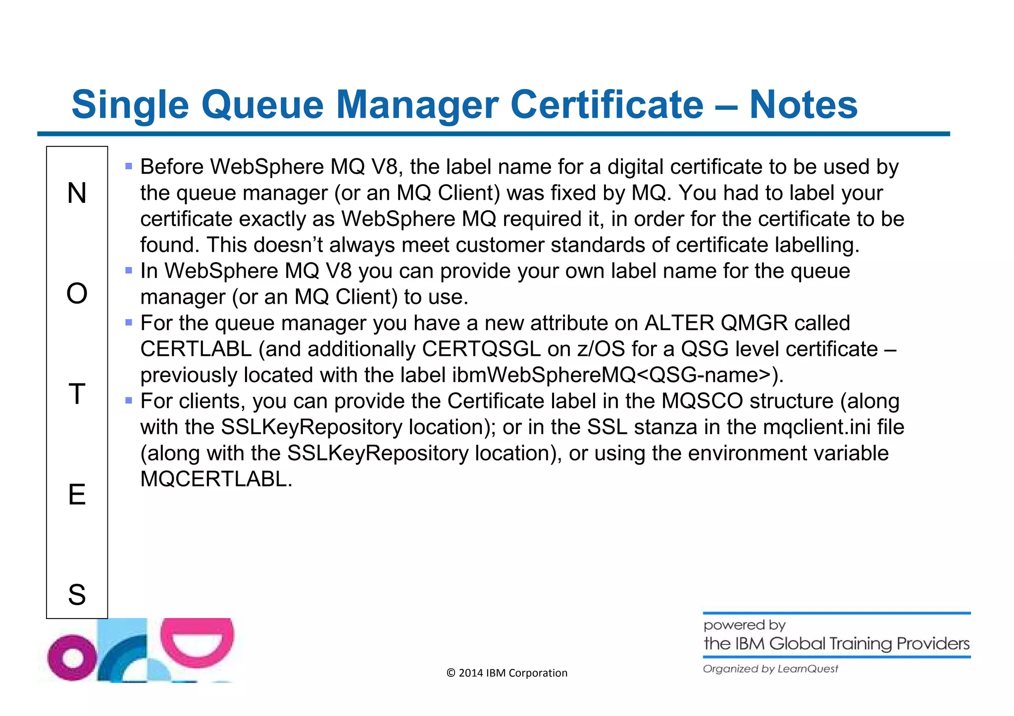 Single Queue Manager Certificate – Notes 
N 
O 
T 
E 
S 
 Before WebSphere MQ V8, the label name for a digital certificate to be used by 
the queue manager (or an MQ Client) was fixed by MQ. You had to label your 
certificate exactly as WebSphere MQ required it, in order for the certificate to be 
found. This doesn’t always meet customer standards of certificate labelling. 
 In WebSphere MQ V8 you can provide your own label name for the queue 
manager (or an MQ Client) to use. 
 For the queue manager you have a new attribute on ALTER QMGR called 
CERTLABL (and additionally CERTQSGL on z/OS for a QSG level certificate – 
previously located with the label ibmWebSphereMQQSG-name). 
 For clients, you can provide the Certificate label in the MQSCO structure (along 
with the SSLKeyRepository location); or in the SSL stanza in the mqclient.ini file 
(along with the SSLKeyRepository location), or using the environment variable 
MQCERTLABL. 
© 2014 IBM Corporation 
 