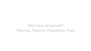 What have we learned?
Planning. Patience. Persistence. Pluck
 