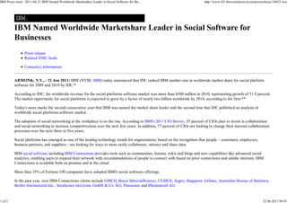 IBM Press room - 2011-06-21 IBM Named Worldwide Marketshare Leader in Social Software for Bu...                               http://www-03.ibm.com/press/us/en/pressrelease/34855.wss




         IBM Named Worldwide Marketshare Leader in Social Software for
         Businesses
                Press release
                Related XML feeds

                Contact(s) information


         ARMONK, N.Y., - 21 Jun 2011: IBM (NYSE: IBM) today announced that IDC ranked IBM number one in worldwide market share for social platform
         software for 2009 and 2010 by IDC.*

         According to IDC, the worldwide revenue for the social platforms software market was more than $500 million in 2010, representing growth of 31.9 percent.
         The market opportunity for social platforms is expected to grow by a factor of nearly two billion worldwide by 2014, according to the firm.**

         Today's news marks the second consecutive year that IBM was named the market share leader and the second time that IDC published an analysis of
         worldwide social platforms software market.

         The adoption of social networking in the workplace is on the rise. According to IBM's 2011 CIO Survey, 55 percent of CIOs plan to invest in collaboration
         and social networking to increase competitiveness over the next few years. In addition, 77 percent of CIOs are looking to change their internal collaboration
         processes over the next three to five years.

         Social platforms has emerged as one of the leading technology trends for organizations, based on the recognition that people – customers, employees,
         business partners, and suppliers – are looking for ways to more easily collaborate, interact and share data.

         IBM social software including IBM Connections provides tools such as communities, forums, wikis and blogs and new capabilities like advanced social
         analytics, enabling users to expand their network with recommendations of people to connect with based on prior connections and similar interests. IBM
         Connections is available both on premise and in the cloud.

         More than 35% of Fortune 100 companies have adopted IBM's social software offerings.

         In the past year, new IBM Connections clients include GMCH, Bayer MaterialScience, CEMEX, Sogeti, Singapore Airlines, Australian Bureau of Statistics,
         Berlitz International Inc., Sennheiser electronic GmbH & Co. KG, Panasonic and Rheinmetall AG.


1 of 2                                                                                                                                                               22.06.2011 08:41
 
