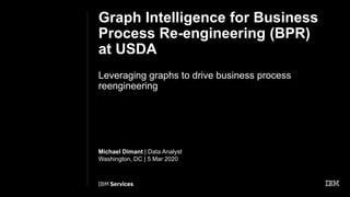 Graph Intelligence for Business
Process Re-engineering (BPR)
at USDA
Leveraging graphs to drive business process
reengineering
Michael Dimant | Data Analyst
Washington, DC | 5 Mar 2020
 