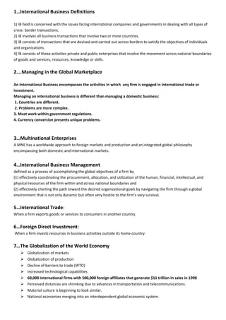 1…International Business Definitions
1) IB field is concerned with the issues facing international companies and governments in dealing with all types of
cross- border transactions.
2) IB involves all business transactions that involve two or more countries.
3) IB consists of transactions that are devised and carried out across borders to satisfy the objectives of individuals
and organizations.
4) IB consists of those activities private and public enterprises that involve the movement across national boundaries
of goods and services, resources, knowledge or skills.
2….Managing in the Global Marketplace
An International Business encompasses the activities in which any firm is engaged in international trade or
investment.
Managing an international business is different than managing a domestic business:
1. Countries are different.
2. Problems are more complex.
3. Must work within government regulations.
4. Currency conversion presents unique problems.
3…Multinational Enterprises
A MNE has a worldwide approach to foreign markets and production and an integrated global philosophy
encompassing both domestic and international markets.
4…International Business Management
defined as a process of accomplishing the global objectives of a firm by
(1) effectively coordinating the procurement, allocation, and utilization of the human, financial, intellectual, and
physical resources of the firm within and across national boundaries and
(2) effectively charting the path toward the desired organizational goals by navigating the firm through a global
environment that is not only dynamic but often very hostile to the firm’s very survival.
5…International Trade:
When a firm exports goods or services to consumers in another country.
6…Foreign Direct Investment:
When a firm invests resources in business activities outside its home country.
7…The Globalization of the World Economy
 Globalization of markets
 Globalization of production
 Decline of barriers to trade (WTO)
 Increased technological capabilities
 60,000 international firms with 500,000 foreign affiliates that generate $11 trillion in sales in 1998
 Perceived distances are shrinking due to advances in transportation and telecommunications.
 Material culture is beginning to look similar.
 National economies merging into an interdependent global economic system.
 
