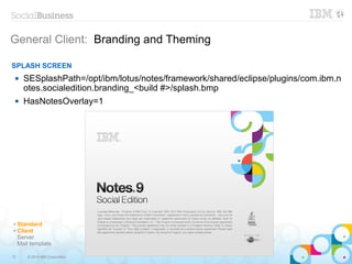 12 © 2014 IBM Corporation
General Client: Branding and Theming
✔ Standard
✔ Client
Server
Mail template
SPLASH SCREEN
 SESplashPath=/opt/ibm/lotus/notes/framework/shared/eclipse/plugins/com.ibm.n
otes.socialedition.branding_<build #>/splash.bmp
 HasNotesOverlay=1
 