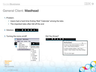 13 © 2014 IBM Corporation
General Client: Masthead
1. Problem:
● Users had a hard time finding 'Mail' 'Calendar' among the tabs
● The important tabs often fell off the end
2. Solution:
3. Turning the icons on/off: Did You Know?
✔ Standard
✔ Client
Server
Mail template
 