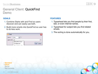 16 © 2014 IBM Corporation
General Client: QuickFind
Demo
GOALS
1. Combine Starts with and Find so users
discover and can easily use both.
2. Build more smarts into QuickFind so user has
to do less work.
FEATURES
1. Typeahead lets you find people by their first,
last, or even internet names.
2. Typeahead for subject lets you find related
emails.
3. The sorting is done automatically for you.
✔ Standard
✔ Client
Server
Mail template
 