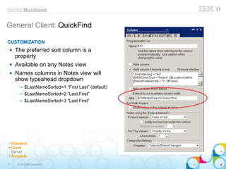 17 © 2014 IBM Corporation
General Client: QuickFind
✔ Standard
✔ Client
Server
✔ Template
CUSTOMIZATION
 The preferred sort column is a
property
 Available on any Notes view
 Names columns in Notes view will
show typeahead dropdown
─ $LastNameSorted=1 “First Last” (default)
─ $LastNameSorted=2 “Last,First”
─ $LastNameSorted=3 “Last First”
 
