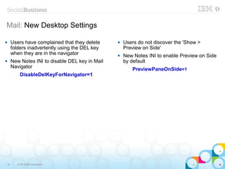 22 © 2014 IBM Corporation
Mail: New Desktop Settings
 Users do not discover the 'Show >
Preview on Side'
 New Notes INI to enable Preview on Side
by default
PreviewPaneOnSide=1
 Users have complained that they delete
folders inadvertently using the DEL key
when they are in the navigator
 New Notes INI to disable DEL key in Mail
Navigator
DisableDelKeyForNavigator=1
 