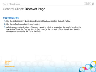 27 © 2014 IBM Corporation
General Client: Discover Page
CUSTOMIZATION
1. Set the databases in Quick Links Custom Database section through Policy.
2. Set the default open tab through policy.
3. Admins can customize tips of the day by going into the properties file, and changing the
text in the Tip of the Day section. If they change the number of tips, they'll also have to
change the Javascript for Tip of the Day.
✔ Standard
✔ Client
Server
✔ Mail template
 