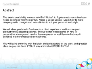 3 © 2014 IBM Corporation
Abstract
The exceptional ability to customise IBM®
Notes®
to fit your customer or business
needs continues with the new IBM Notes 9 Social Edition. Learn how to make
company-wide changes and tweak Notes to suit your personal work style.
We will show you how to fine tune your client experience and improve your
productivity by adjusting settings, and we'll offer hidden gems on how to
personalise, manage and master the new pieces as well the new features to
enhance the more traditional components.
You will leave brimming with the latest and greatest tips for the latest and greatest
client so you can have it YOUR way and make it WORK for You!
 