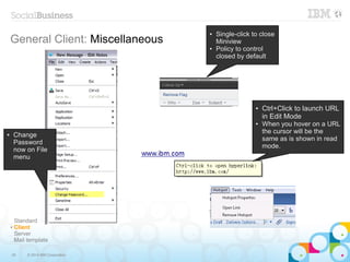 35 © 2014 IBM Corporation
General Client: Miscellaneous
Standard
✔ Client
Server
Mail template
● Single-click to close
Miniview
● Policy to control
closed by default
● Ctrl+Click to launch URL
in Edit Mode
● When you hover on a URL
the cursor will be the
same as is shown in read
mode.
● Change
Password
now on File
menu
 