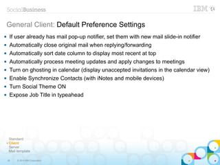36 © 2014 IBM Corporation
General Client: Default Preference Settings
Standard
✔ Client
Server
Mail template
 If user already has mail pop-up notifier, set them with new mail slide-in notifier
 Automatically close original mail when replying/forwarding
 Automatically sort date column to display most recent at top
 Automatically process meeting updates and apply changes to meetings
 Turn on ghosting in calendar (display unaccepted invitations in the calendar view)
 Enable Synchronize Contacts (with iNotes and mobile devices)
 Turn Social Theme ON
 Expose Job Title in typeahead
 