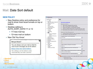 38 © 2014 IBM Corporation
Mail: Date Sort default
✔ Standard
✔ Client
Server
✔ Mail template
NEW POLICY
 New Desktop policy and preference for
mail to show most recent emails on top or
bottom
 Desktop setting is
AUTO_SORT_DATE=11 or 12
 11=new mail top
 12=new mail on bottom
 New 'Did You Know'
 