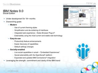 5 © 2014 IBM Corporation
 Under development for 18+ months
 Overarching goals:
─ Modern
– Use of current theming styles
– Simplification and de-cluttering of interfaces
– Integrated web experience – Notes Browser Plug-in®
– Extensibility using the most current and stable web technology
─ Easy-to-use
– Productivity feature enhancements
– Easier discovery of capabilities
– Default settings changes
─ Socially-enabled
– Live social capabilities in email – “Embedded Experiences”
– Social extensibility with the OpenSocial®
platform
– Expanded and updated IBM Connections®
integration
 Leveraging the strength, commitment and clarity of the IBM brand
IBM Notes 9.0
Social Edition
 