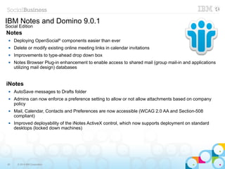50 © 2014 IBM Corporation
IBM Notes and Domino 9.0.1
Social Edition
Notes
 Deploying OpenSocial®
components easier than ever
 Delete or modify existing online meeting links in calendar invitations
 Improvements to type-ahead drop down box
 Notes Browser Plug-in enhancement to enable access to shared mail (group mail-in and applications
utilizing mail design) databases
iNotes
 AutoSave messages to Drafts folder
 Admins can now enforce a preference setting to allow or not allow attachments based on company
policy
 Mail, Calendar, Contacts and Preferences are now accessible (WCAG 2.0 AA and Section-508
compliant)
 Improved deployability of the iNotes ActiveX control, which now supports deployment on standard
desktops (locked down machines)
 