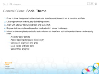 8 © 2014 IBM Corporation
General Client: Social Theme
1. Drive optimal design and uniformity of user interface and interactions across the portfolio.
2. Leverage familiar and industry-standard patterns.
3. Align with a larger IBM unified look and feel effort.
4. Reduce training costs and speed product adoption for our customers.
5. Minimize the complexity and color saturation of our interface, so that important items can be easily
seen.
─ A subtler color palette
─ Added spacing (to reduce the density)
─ Consistent alignment and grids
─ More words and less icons
─ Streamlined graphics
✔ Standard
✔ Client
Server
Mail template
 
