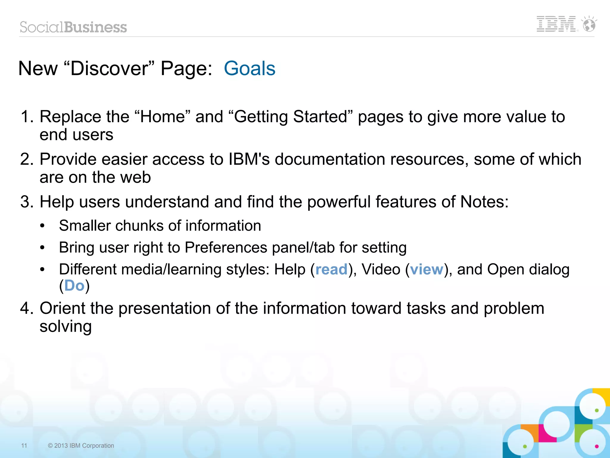 New “Discover” Page: Goals

1. Replace the “Home” and “Getting Started” pages to give more value to
   end users
2. Provide easier access to IBM's documentation resources, some of which
   are on the web
3. Help users understand and find the powerful features of Notes:
     ●      Smaller chunks of information
     ●      Bring user right to Preferences panel/tab for setting
     ●      Different media/learning styles: Help (read), Video (view), and Open dialog
            (Do)
4. Orient the presentation of the information toward tasks and problem
   solving




11       © 2013 IBM Corporation
 