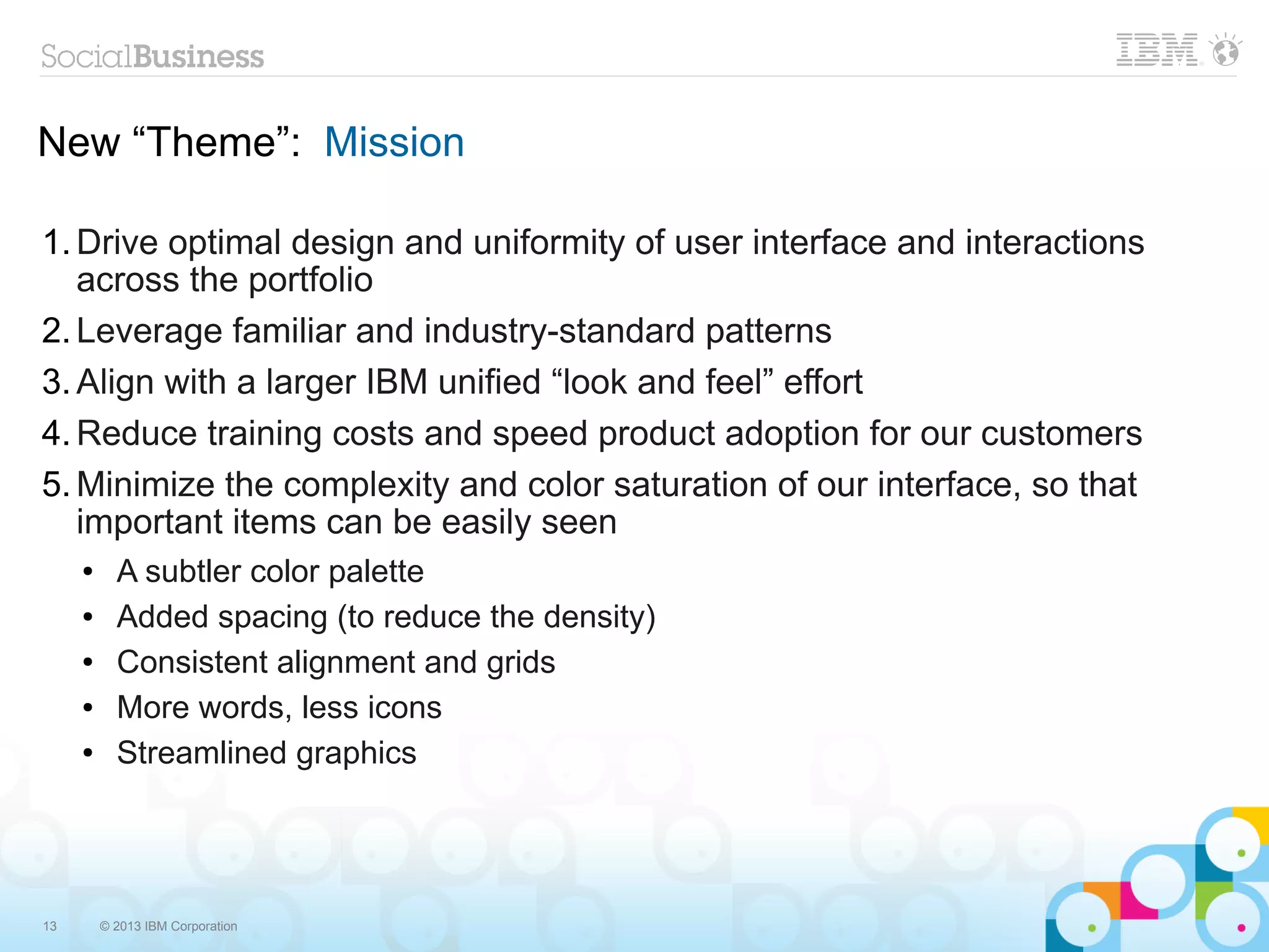 New “Theme”: Mission

1. Drive optimal design and uniformity of user interface and interactions
   across the portfolio
2. Leverage familiar and industry-standard patterns
3. Align with a larger IBM unified “look and feel” effort
4. Reduce training costs and speed product adoption for our customers
5. Minimize the complexity and color saturation of our interface, so that
   important items can be easily seen
     ●     A subtler color palette
     ●     Added spacing (to reduce the density)
     ●     Consistent alignment and grids
     ●     More words, less icons
     ●     Streamlined graphics




13       © 2013 IBM Corporation
 