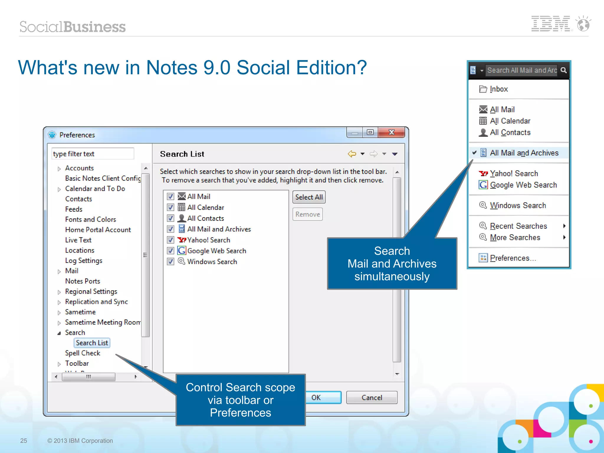 What's new in Notes 9.0 Social Edition?




                                                          Search
                                                     Mail and Archives
                                                      simultaneously




                              Control Search scope
                                 via toolbar or
                                  Preferences

25   © 2013 IBM Corporation
 