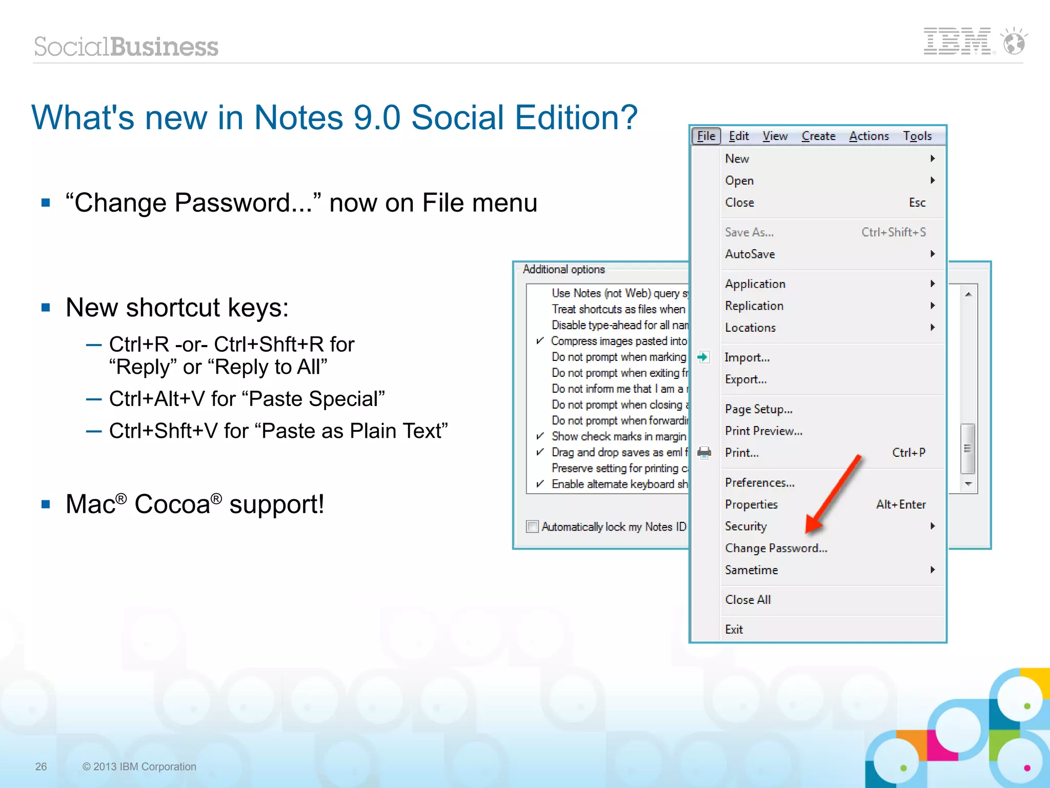 What's new in Notes 9.0 Social Edition?

    “Change Password...” now on File menu


    New shortcut keys:
      ─ Ctrl+R -or- Ctrl+Shft+R for
        “Reply” or “Reply to All”
      ─ Ctrl+Alt+V for “Paste Special”
      ─ Ctrl+Shft+V for “Paste as Plain Text”


    Mac® Cocoa® support!




26    © 2013 IBM Corporation
 