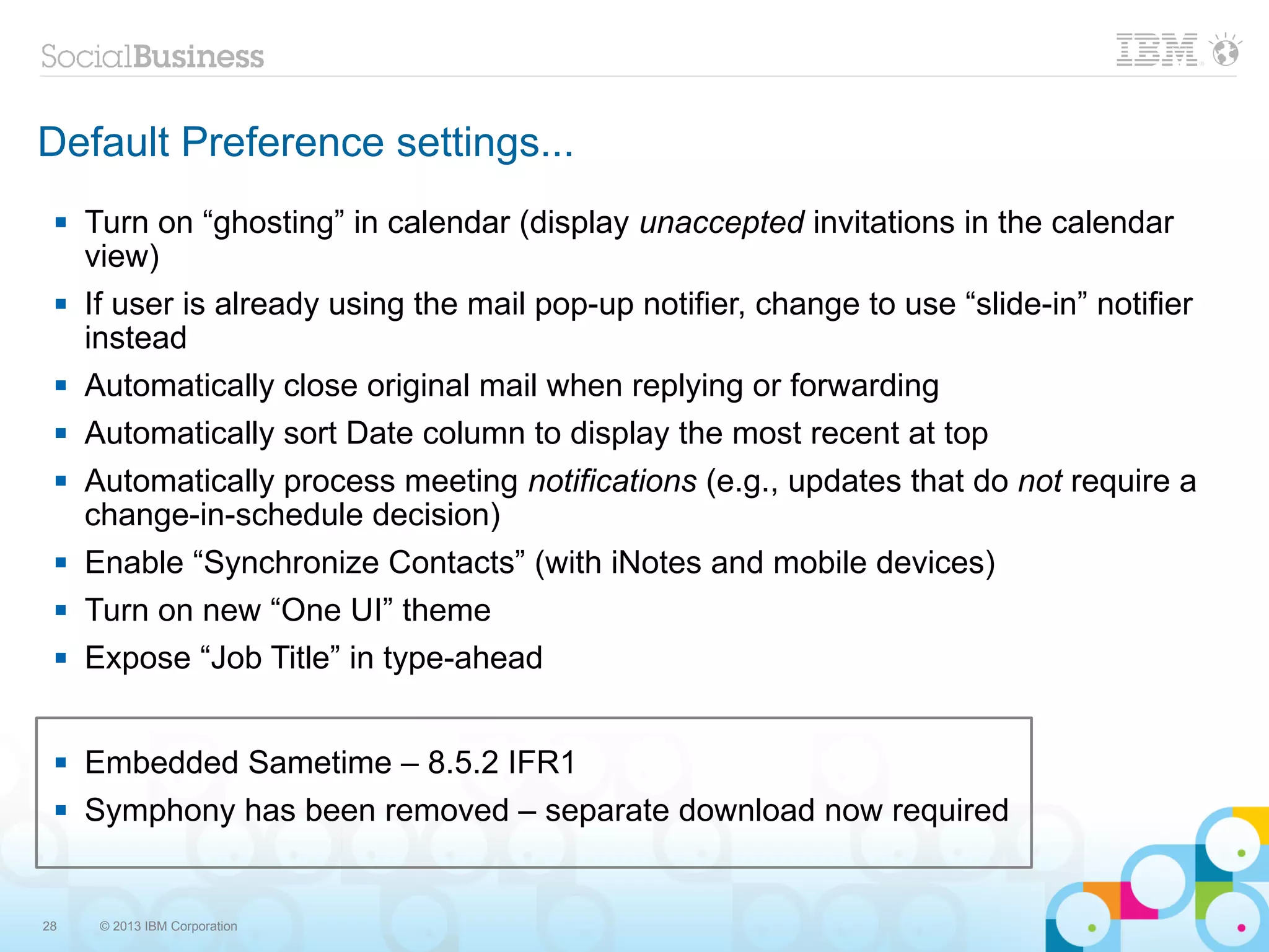 Default Preference settings...
    Turn on “ghosting” in calendar (display unaccepted invitations in the calendar
     view)
    If user is already using the mail pop-up notifier, change to use “slide-in” notifier
     instead
    Automatically close original mail when replying or forwarding
    Automatically sort Date column to display the most recent at top
    Automatically process meeting notifications (e.g., updates that do not require a
     change-in-schedule decision)
    Enable “Synchronize Contacts” (with iNotes and mobile devices)
    Turn on new “One UI” theme
    Expose “Job Title” in type-ahead


    Embedded Sametime – 8.5.2 IFR1
    Symphony has been removed – separate download now required


28    © 2013 IBM Corporation
 