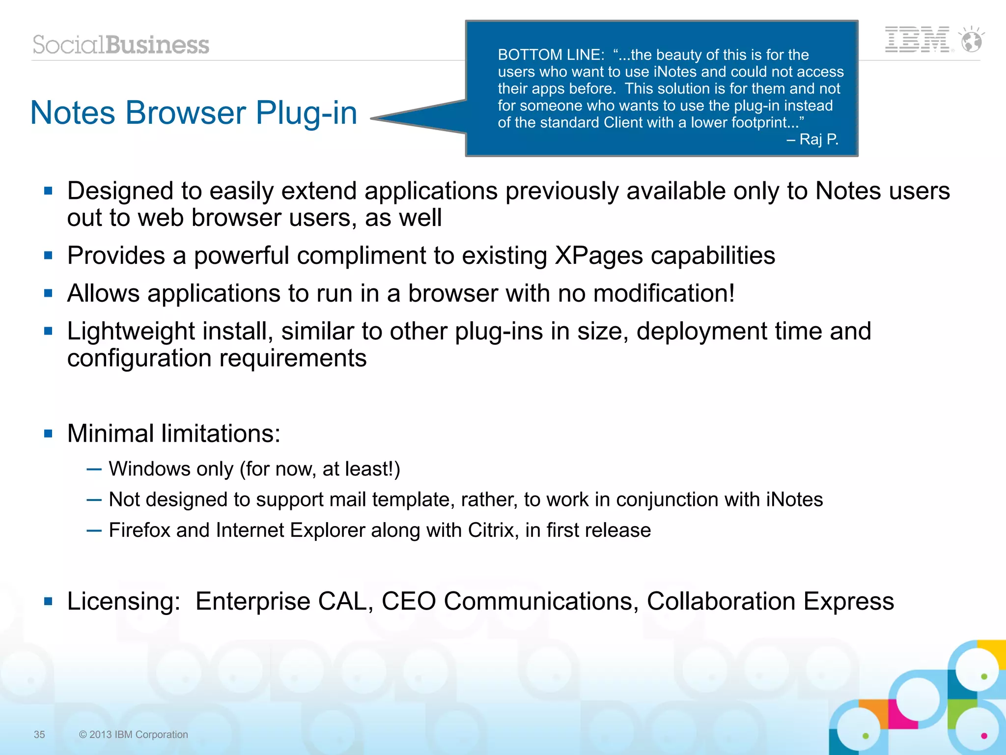 BOTTOM LINE: “...the beauty of this is for the
                                                       users who want to use iNotes and could not access
                                                       their apps before. This solution is for them and not
Notes Browser Plug-in                                  for someone who wants to use the plug-in instead
                                                       of the standard Client with a lower footprint...”
                                                                                                    – Raj P.


    Designed to easily extend applications previously available only to Notes users
     out to web browser users, as well
    Provides a powerful compliment to existing XPages capabilities
    Allows applications to run in a browser with no modification!
    Lightweight install, similar to other plug-ins in size, deployment time and
     configuration requirements

    Minimal limitations:
       ─ Windows only (for now, at least!)
       ─ Not designed to support mail template, rather, to work in conjunction with iNotes
       ─ Firefox and Internet Explorer along with Citrix, in first release


    Licensing: Enterprise CAL, CEO Communications, Collaboration Express




35    © 2013 IBM Corporation
 