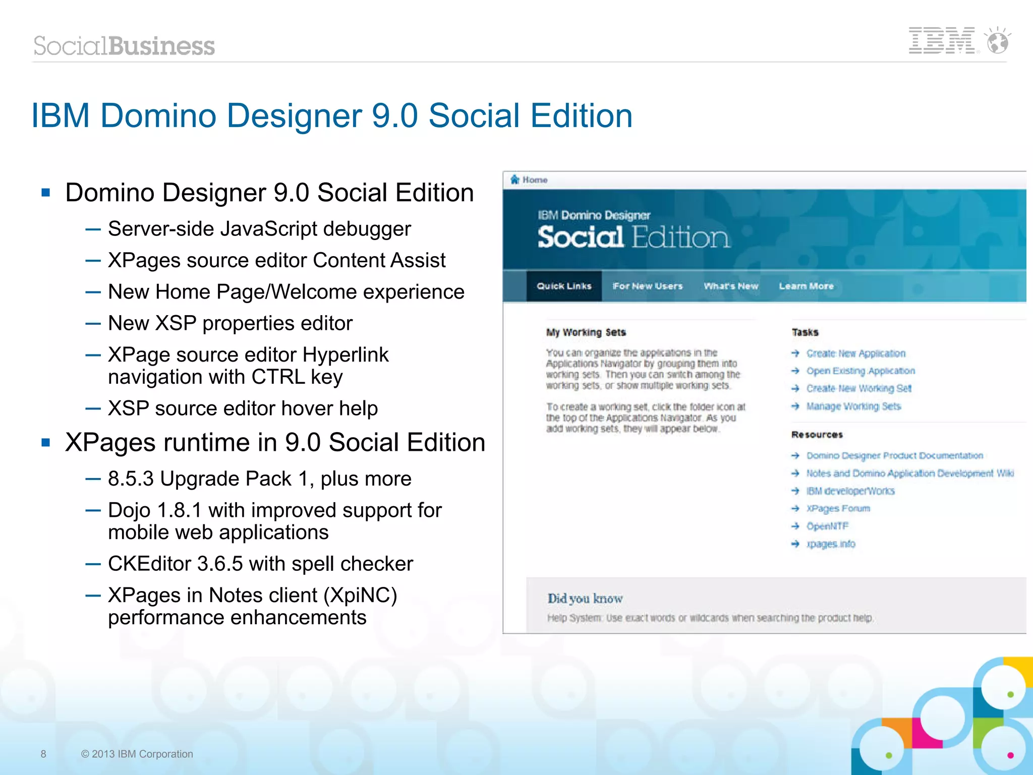 IBM Domino Designer 9.0 Social Edition

   Domino Designer 9.0 Social Edition
     ─ Server-side JavaScript debugger
     ─ XPages source editor Content Assist
     ─ New Home Page/Welcome experience
     ─ New XSP properties editor
     ─ XPage source editor Hyperlink
       navigation with CTRL key
     ─ XSP source editor hover help
   XPages runtime in 9.0 Social Edition
     ─ 8.5.3 Upgrade Pack 1, plus more
     ─ Dojo 1.8.1 with improved support for
       mobile web applications
     ─ CKEditor 3.6.5 with spell checker
     ─ XPages in Notes client (XpiNC)
       performance enhancements




8    © 2013 IBM Corporation
 