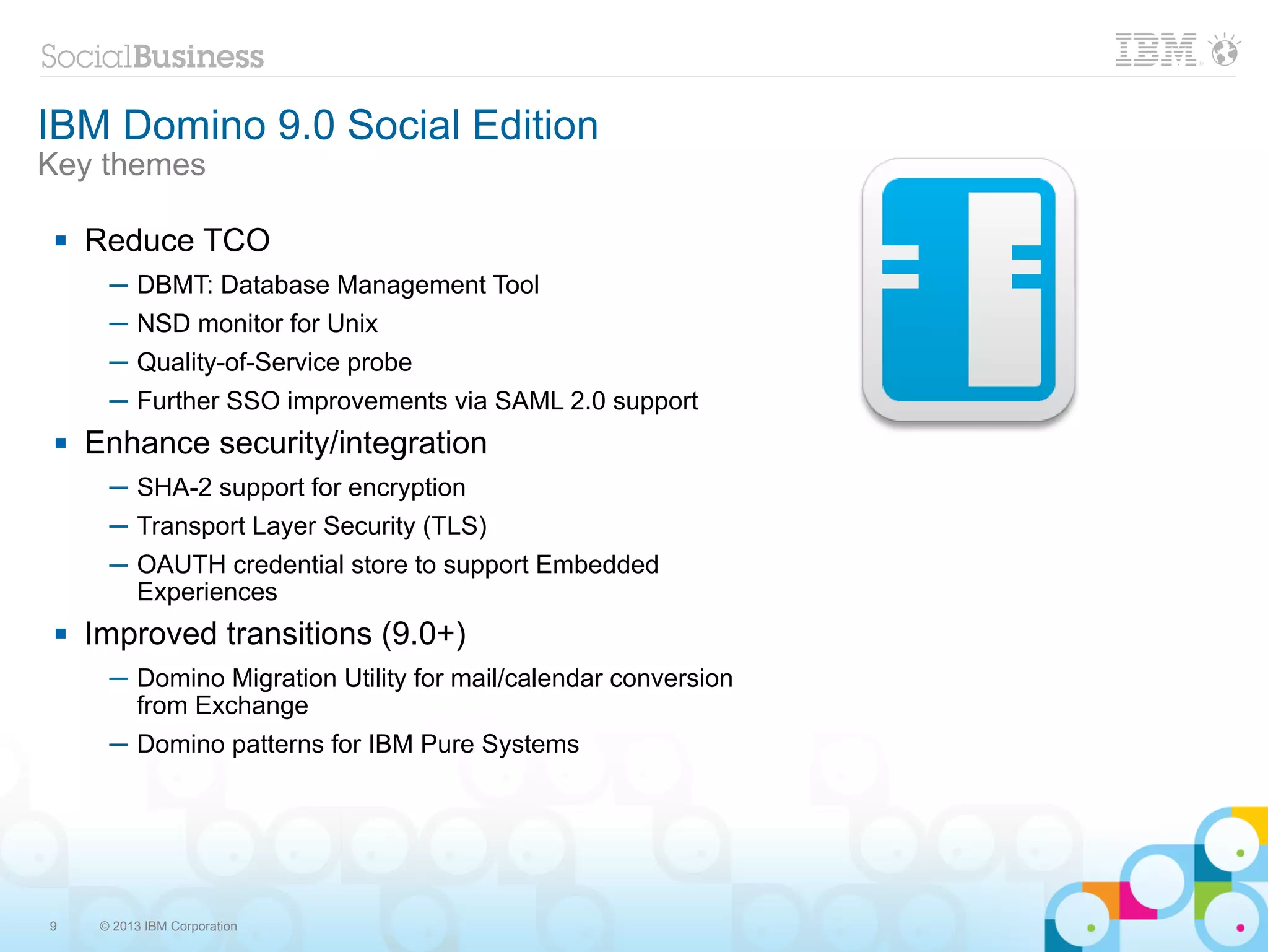 IBM Domino 9.0 Social Edition
Key themes

    Reduce TCO
       ─ DBMT: Database Management Tool
       ─ NSD monitor for Unix
       ─ Quality-of-Service probe
       ─ Further SSO improvements via SAML 2.0 support
    Enhance security/integration
       ─ SHA-2 support for encryption
       ─ Transport Layer Security (TLS)
       ─ OAUTH credential store to support Embedded
         Experiences
    Improved transitions (9.0+)
       ─ Domino Migration Utility for mail/calendar conversion
         from Exchange
       ─ Domino patterns for IBM Pure Systems




9     © 2013 IBM Corporation
 