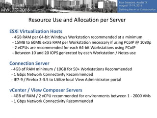 Resource Use and Allocation per Server
ESXi Virtualization Hosts
- 4GB RAM per 64-bit Windows Workstation recommended at a minimum
- 15MB to 60MB extra RAM per Workstation necessary if using PCoIP @ 1080p
- 2 vCPUs are recommended for each 64-bit Workstations using PCoIP
- Between 10 and 20 IOPS generated by each Workstation / Notes use
Connection Server
- 4GB of RAM minimum / 10GB for 50+ Workstations Recommended
- 1 Gbps Network Connectivity Recommended
- IE7-9 / Firefox 3-3.5 to Utilize local View Administrator portal
vCenter / View Composer Servers
- 4GB of RAM / 2 vCPU recommended for environments between 1 - 2000 VMs
- 1 Gbps Network Connectivity Recommended
 
