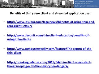 Benefits of thin / zero client and streamed application use
• http://www.jdsupra.com/legalnews/benefits-of-using-thin-and-
zero-client-69497/
• http://www.devonit.com/thin-client-education/benefits-of-
using-thin-clients
• http://www.computerweekly.com/feature/The-return-of-the-
thin-client
• http://breakingdefense.com/2015/04/thin-clients-persistent-
threats-coping-with-the-new-cyber-dangers/
 
