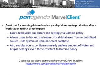 • Great tool for ensuring data redundancy and quick return to production after a
workstation refresh or recompose
– Easily deployable link library and settings via Domino policy
– Allows users to backup and roam critical databases from a centralized
source -- file system or Domino server database
– Also enables you to configure a nearly endless amount of Notes and
Eclipse settings, even those resistant to Domino policy
Check out our video demonstrating MarvelClient in action:
https://vimeo.com/prominic/marvelclientdemo
 