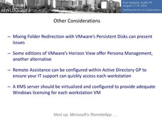 – Mixing Folder Redirection with VMware’s Persistent Disks can present
issues
– Some editions of VMware’s Horizon View offer Persona Management,
another alternative
– Remote Assistance can be configured within Active Directory GP to
ensure your IT support can quickly access each workstation
– A KMS server should be virtualized and configured to provide adequate
Windows licensing for each workstation VM
Other Considerations
Next up, Microsoft’s RemoteApp …
 
