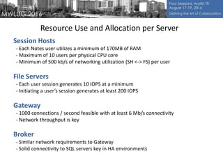 Resource Use and Allocation per Server
Session Hosts
- Each Notes user utilizes a minimum of 170MB of RAM
- Maximum of 10 users per physical CPU core
- Minimum of 500 kb/s of networking utilization (SH <-> FS) per user
File Servers
- Each user session generates 10 IOPS at a minimum
- Initiating a user’s session generates at least 200 IOPS
Gateway
- 1000 connections / second feasible with at least 6 Mb/s connectivity
- Network throughput is key
Broker
- Similar network requirements to Gateway
- Solid connectivity to SQL servers key in HA environments
 