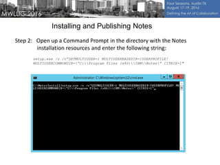 Installing and Publishing Notes
Step 2: Open up a Command Prompt in the directory with the Notes
installation resources and enter the following string:
setup.exe /s /v”SETMULTIUSER=1 MULTIUSERBASEDIR=!USERPROFILE!
MULTIUSERCOMMONDIR=”C:Program Files (x86)IBMNotes” CITRIX=1″
 