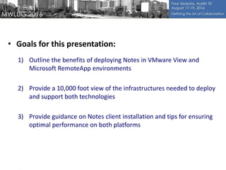 • Goals for this presentation:
1) Outline the benefits of deploying Notes in VMware View and
Microsoft RemoteApp environments
2) Provide a 10,000 foot view of the infrastructures needed to deploy
and support both technologies
3) Provide guidance on Notes client installation and tips for ensuring
optimal performance on both platforms
 