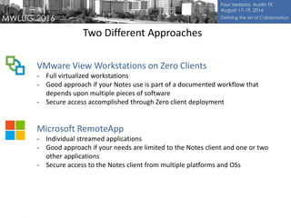 Two Different Approaches
VMware View Workstations on Zero Clients
- Full virtualized workstations
- Good approach if your Notes use is part of a documented workflow that
depends upon multiple pieces of software
- Secure access accomplished through Zero client deployment
Microsoft RemoteApp
- Individual streamed applications
- Good approach if your needs are limited to the Notes client and one or two
other applications
- Secure access to the Notes client from multiple platforms and OSs
 