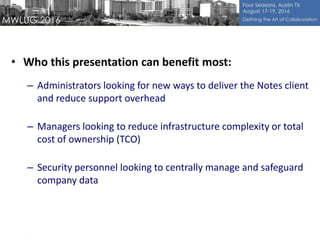• Who this presentation can benefit most:
– Administrators looking for new ways to deliver the Notes client
and reduce support overhead
– Managers looking to reduce infrastructure complexity or total
cost of ownership (TCO)
– Security personnel looking to centrally manage and safeguard
company data
 