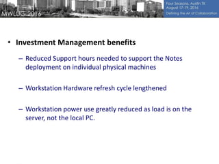 • Investment Management benefits
– Reduced Support hours needed to support the Notes
deployment on individual physical machines
– Workstation Hardware refresh cycle lengthened
– Workstation power use greatly reduced as load is on the
server, not the local PC.
 