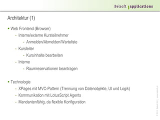 ©2014BelsoftAG|www.belsoft.ch
Architektur (1)
 Web Frontend (Browser)
- Interne/externe Kursteilnehmer
- Anmelden/Abmelden/Warteliste
- Kursleiter
- Kursinhalte bearbeiten
- Interne
- Raumreservationen beantragen
 Technologie
- XPages mit MVC-Pattern (Trennung von Datenobjekte, UI und Logik)
- Kommunikation mit LotusScript Agents
- Mandantenfähig, da flexible Konfiguration
 