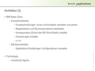 ©2014BelsoftAG|www.belsoft.ch
Architektur (2)
 IBM Notes Client
- Kursadministration
- Kursbeschreibungen, Kurse und Kursleiter verwalten und planen
- Registrationen und Raumreservationen bearbeiten
- Korrespondenz (Email oder MS Word Briefe) erstellen
- Auswertungen erstellen
- u.v.m.
- DB-Administration
- Applikations-Einstellungen, Konfigurationen verwalten
 Technologie
- LotusScript Agents
 
