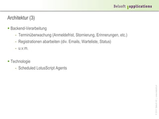 ©2014BelsoftAG|www.belsoft.ch
Architektur (3)
 Backend-Verarbeitung
- Terminüberwachung (Anmeldefrist, Stornierung, Erinnerungen, etc.)
- Registrationen abarbeiten (div. Emails, Warteliste, Status)
- u.v.m.
 Technologie
- Scheduled LotusScript Agents
 