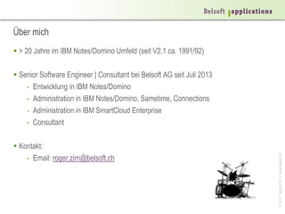 ©2014BelsoftAG|www.belsoft.ch
Über mich
 > 20 Jahre im IBM Notes/Domino Umfeld (seit V2.1 ca. 1991/92)
 Senior Software Engineer | Consultant bei Belsoft AG seit Juli 2013
- Entwicklung in IBM Notes/Domino
- Administration in IBM Notes/Domino, Sametime, Connections
- Administration in IBM SmartCloud Enterprise
- Consultant
 Kontakt:
- Email: roger.zirn@belsoft.ch
 