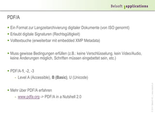 ©2014BelsoftAG|www.belsoft.ch
PDF/A
 Ein Format zur Langzeitarchivierung digitaler Dokumente (von ISO genormt)
 Erlaubt digitale Signaturen (Rechtsgültigkeit)
 Volltextsuche (erweiterbar mit embedded XMP Metadata)
 Muss gewisse Bedingungen erfüllen (z.B.: keine Verschlüsselung, kein Video/Audio,
keine Änderungen möglich, Schriften müssen eingebettet sein, etc.)
 PDF/A-1, -2, -3
- Level A (Accessible), B (Basic), U (Unicode)
 Mehr über PDF/A erfahren
- www.pdfa.org -> PDF/A in a Nutshell 2.0
 
