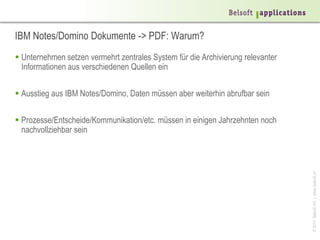 ©2014BelsoftAG|www.belsoft.ch
IBM Notes/Domino Dokumente -> PDF: Warum?
 Unternehmen setzen vermehrt zentrales System für die Archivierung relevanter
Informationen aus verschiedenen Quellen ein
 Ausstieg aus IBM Notes/Domino, Daten müssen aber weiterhin abrufbar sein
 Prozesse/Entscheide/Kommunikation/etc. müssen in einigen Jahrzehnten noch
nachvollziehbar sein
 