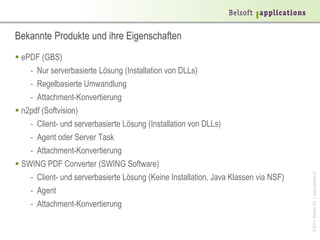 ©2014BelsoftAG|www.belsoft.ch
Bekannte Produkte und ihre Eigenschaften
 ePDF (GBS)
- Nur serverbasierte Lösung (Installation von DLLs)
- Regelbasierte Umwandlung
- Attachment-Konvertierung
 n2pdf (Softvision)
- Client- und serverbasierte Lösung (Installation von DLLs)
- Agent oder Server Task
- Attachment-Konvertierung
 SWING PDF Converter (SWING Software)
- Client- und serverbasierte Lösung (Keine Installation, Java Klassen via NSF)
- Agent
- Attachment-Konvertierung
 