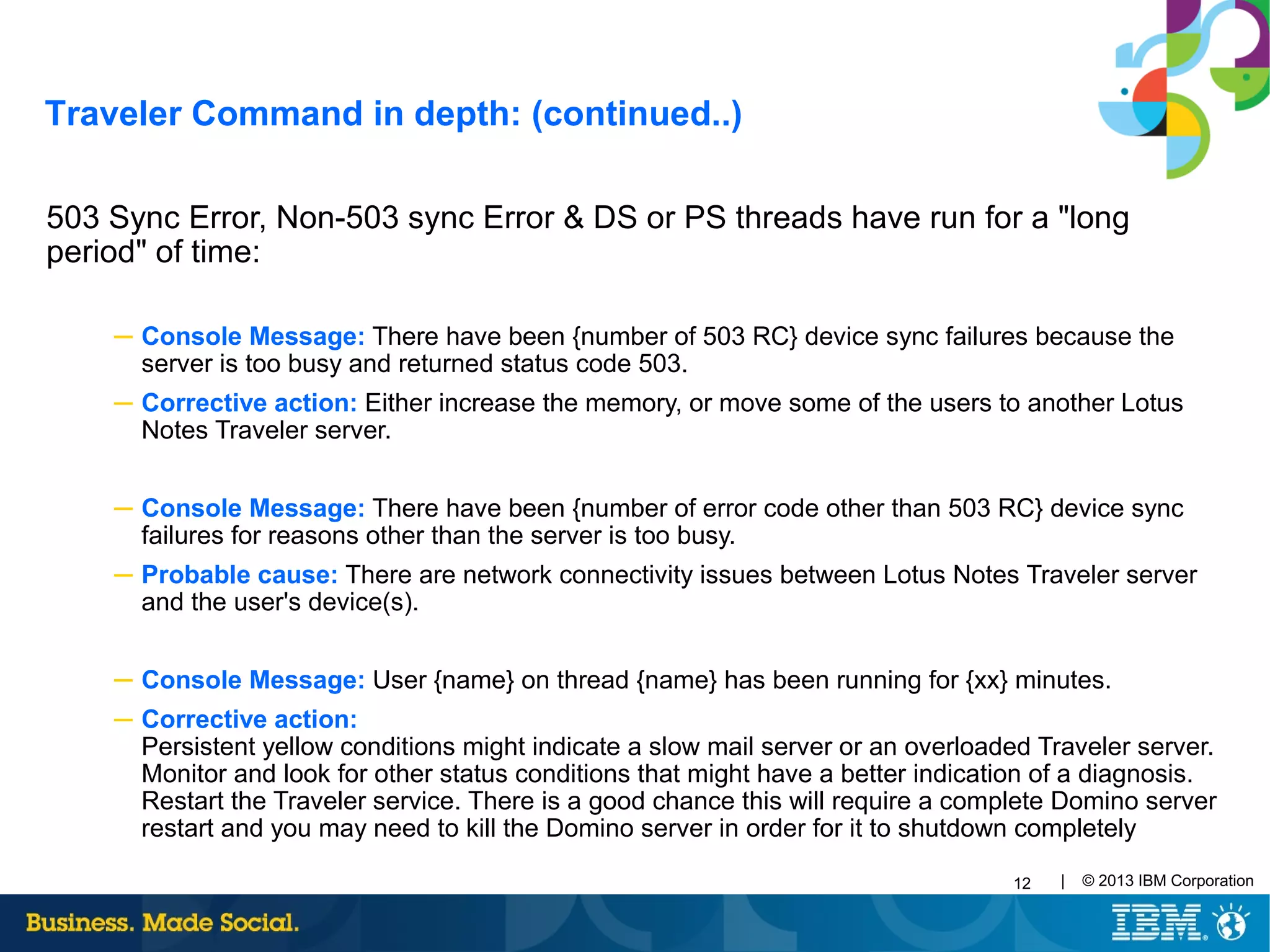 12 | © 2013 IBM Corporation
503 Sync Error, Non-503 sync Error & DS or PS threads have run for a "long
period" of time:
─ Console Message: There have been {number of 503 RC} device sync failures because the
server is too busy and returned status code 503.
─ Corrective action: Either increase the memory, or move some of the users to another Lotus
Notes Traveler server.
─ Console Message: There have been {number of error code other than 503 RC} device sync
failures for reasons other than the server is too busy.
─ Probable cause: There are network connectivity issues between Lotus Notes Traveler server
and the user's device(s).
─ Console Message: User {name} on thread {name} has been running for {xx} minutes.
─ Corrective action:
Persistent yellow conditions might indicate a slow mail server or an overloaded Traveler server.
Monitor and look for other status conditions that might have a better indication of a diagnosis.
Restart the Traveler service. There is a good chance this will require a complete Domino server
restart and you may need to kill the Domino server in order for it to shutdown completely
Traveler Command in depth: (continued..)
 