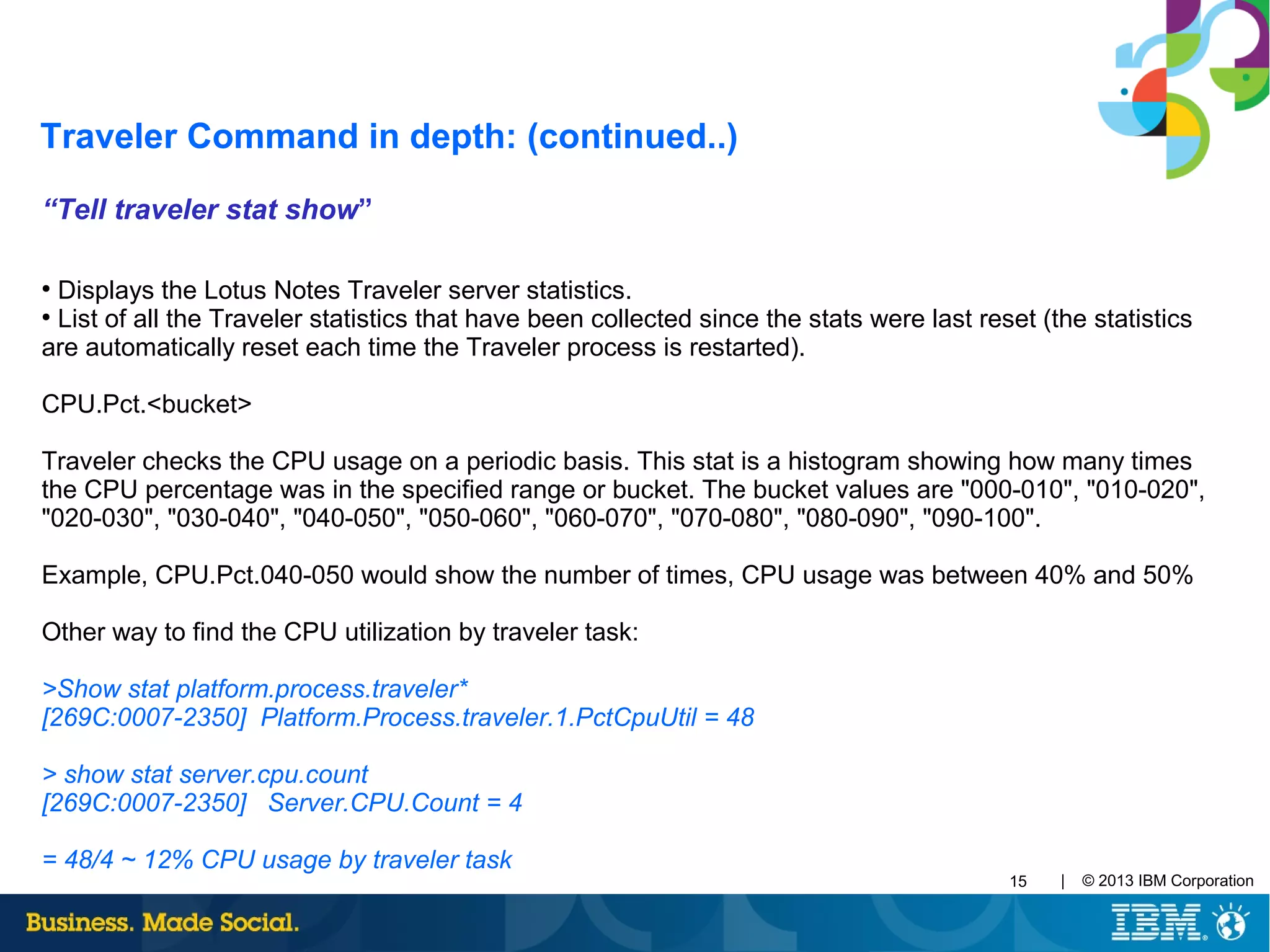 | © 2013 IBM Corporation15
“Tell traveler stat show”
●
Displays the Lotus Notes Traveler server statistics.
●
List of all the Traveler statistics that have been collected since the stats were last reset (the statistics
are automatically reset each time the Traveler process is restarted).
CPU.Pct.<bucket>
Traveler checks the CPU usage on a periodic basis. This stat is a histogram showing how many times
the CPU percentage was in the specified range or bucket. The bucket values are "000-010", "010-020",
"020-030", "030-040", "040-050", "050-060", "060-070", "070-080", "080-090", "090-100".
Example, CPU.Pct.040-050 would show the number of times, CPU usage was between 40% and 50%
Other way to find the CPU utilization by traveler task:
>Show stat platform.process.traveler*
[269C:0007-2350] Platform.Process.traveler.1.PctCpuUtil = 48
> show stat server.cpu.count
[269C:0007-2350] Server.CPU.Count = 4
= 48/4 ~ 12% CPU usage by traveler task
Traveler Command in depth: (continued..)
 
