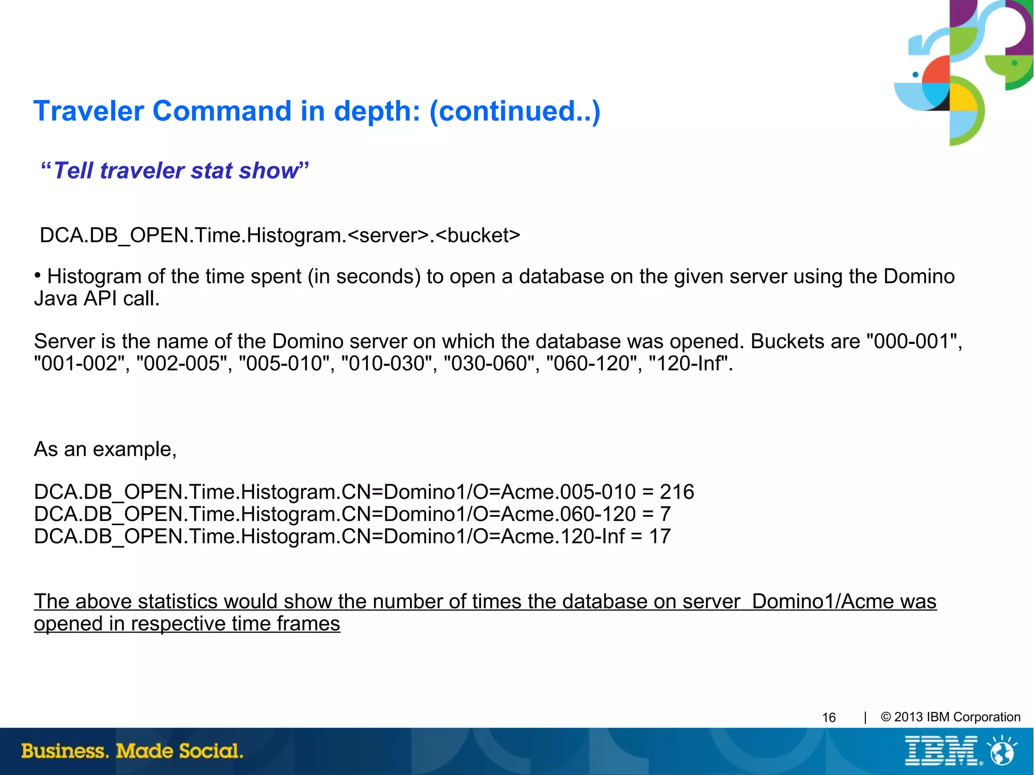 | © 2013 IBM Corporation16
“Tell traveler stat show”
DCA.DB_OPEN.Time.Histogram.<server>.<bucket>
●
Histogram of the time spent (in seconds) to open a database on the given server using the Domino
Java API call.
Server is the name of the Domino server on which the database was opened. Buckets are "000-001",
"001-002", "002-005", "005-010", "010-030", "030-060", "060-120", "120-Inf".
As an example,
DCA.DB_OPEN.Time.Histogram.CN=Domino1/O=Acme.005-010 = 216
DCA.DB_OPEN.Time.Histogram.CN=Domino1/O=Acme.060-120 = 7
DCA.DB_OPEN.Time.Histogram.CN=Domino1/O=Acme.120-Inf = 17
The above statistics would show the number of times the database on server Domino1/Acme was
opened in respective time frames
Traveler Command in depth: (continued..)
 