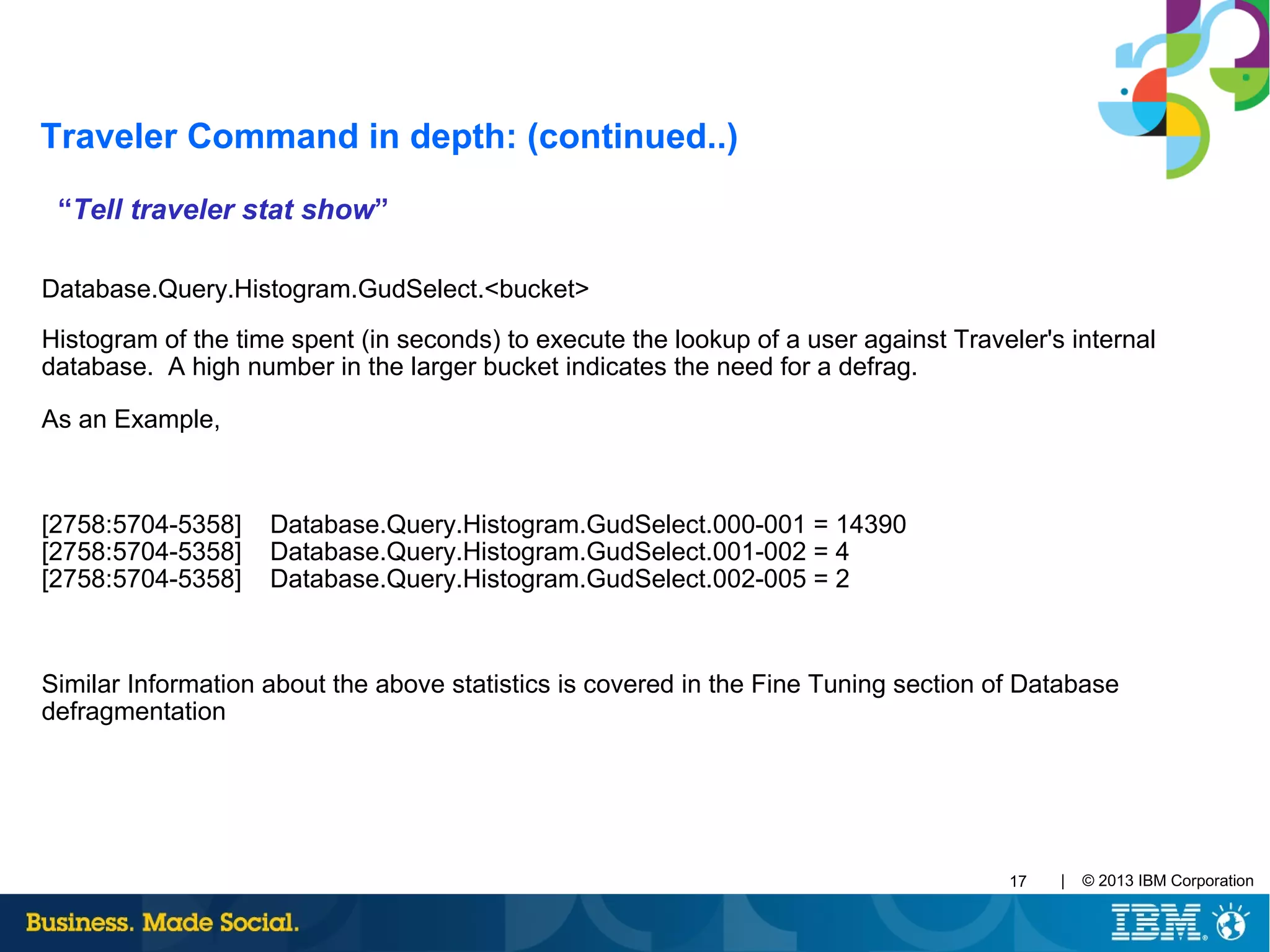 | © 2013 IBM Corporation17
“Tell traveler stat show”
Database.Query.Histogram.GudSelect.<bucket>
Histogram of the time spent (in seconds) to execute the lookup of a user against Traveler's internal
database. A high number in the larger bucket indicates the need for a defrag.
As an Example,
[2758:5704-5358] Database.Query.Histogram.GudSelect.000-001 = 14390
[2758:5704-5358] Database.Query.Histogram.GudSelect.001-002 = 4
[2758:5704-5358] Database.Query.Histogram.GudSelect.002-005 = 2
Similar Information about the above statistics is covered in the Fine Tuning section of Database
defragmentation
Traveler Command in depth: (continued..)
 